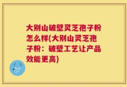 大别山破壁灵芝孢子粉怎么样(大别山灵芝孢子粉：破壁工艺让产品效能更高)