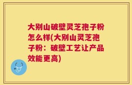 大别山破壁灵芝孢子粉怎么样(大别山灵芝孢子粉：破壁工艺让产品效能更高)