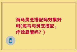 海马灵芝搭配吗效果好吗(海马与灵芝搭配，疗效显著吗？)