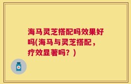 海马灵芝搭配吗效果好吗(海马与灵芝搭配，疗效显著吗？)