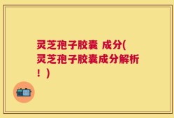 灵芝孢子胶囊 成分(灵芝孢子胶囊成分解析！)