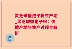 灵芝破壁孢子粉生产地_灵芝破壁孢子粉：优质产地与生产过程全解析