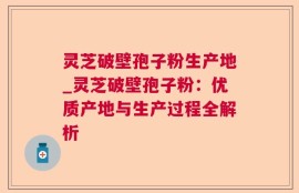 灵芝破壁孢子粉生产地_灵芝破壁孢子粉：优质产地与生产过程全解析