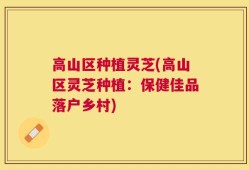 高山区种植灵芝(高山区灵芝种植：保健佳品落户乡村)
