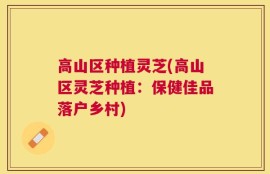 高山区种植灵芝(高山区灵芝种植：保健佳品落户乡村)