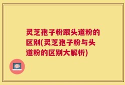 灵芝孢子粉跟头道粉的区别(灵芝孢子粉与头道粉的区别大解析)