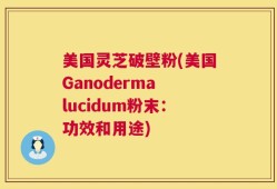 美国灵芝破壁粉(美国Ganoderma lucidum粉末：功效和用途)