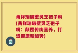 甬祥瑞破壁灵芝孢子粉(甬祥瑞破壁灵芝孢子粉：颠覆传统营养，打造健康新趋势)