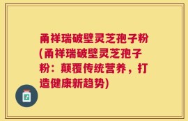 甬祥瑞破壁灵芝孢子粉(甬祥瑞破壁灵芝孢子粉：颠覆传统营养，打造健康新趋势)