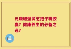 元康破壁灵芝孢子粉胶囊？健康养生的必备之选？
