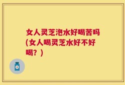 女人灵芝泡水好喝苦吗(女人喝灵芝水好不好喝？)