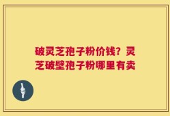 破灵芝孢子粉价钱？灵芝破壁孢子粉哪里有卖