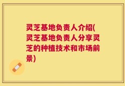 灵芝基地负责人介绍(灵芝基地负责人分享灵芝的种植技术和市场前景)