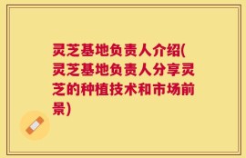 灵芝基地负责人介绍(灵芝基地负责人分享灵芝的种植技术和市场前景)