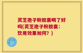 灵芝孢子粉胶囊喝了好吗(灵芝孢子粉胶囊：饮用效果如何？)