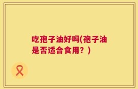 吃孢子油好吗(孢子油是否适合食用？)