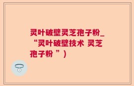 灵叶破壁灵芝孢子粉_“灵叶破壁技术 灵芝孢子粉 ”)