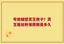 粤微破壁灵芝孢子？灵芝菌丝粉保质期是多久