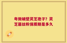 粤微破壁灵芝孢子？灵芝菌丝粉保质期是多久