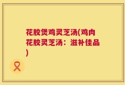 花胶煲鸡灵芝汤(鸡肉花胶灵芝汤：滋补佳品)