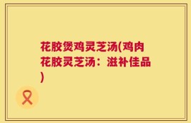 花胶煲鸡灵芝汤(鸡肉花胶灵芝汤：滋补佳品)
