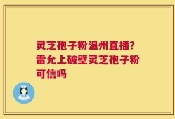 灵芝孢子粉温州直播？雷允上破壁灵芝孢子粉可信吗
