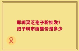 邯郸灵芝孢子粉批发？孢子粉市面售价是多少