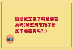 破壁灵芝孢子粉是蘑菇类吗(破壁灵芝孢子粉属于蘑菇类吗？)