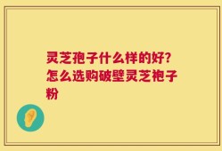 灵芝孢子什么样的好？怎么选购破壁灵芝袍子粉