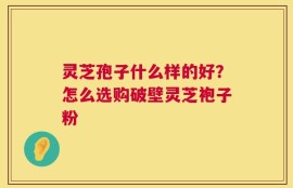灵芝孢子什么样的好？怎么选购破壁灵芝袍子粉