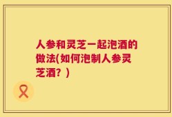 人参和灵芝一起泡酒的做法(如何泡制人参灵芝酒？)