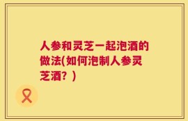 人参和灵芝一起泡酒的做法(如何泡制人参灵芝酒？)