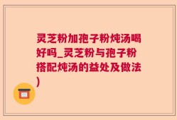 灵芝粉加孢子粉炖汤喝好吗_灵芝粉与孢子粉搭配炖汤的益处及做法)