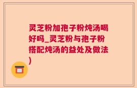 灵芝粉加孢子粉炖汤喝好吗_灵芝粉与孢子粉搭配炖汤的益处及做法)