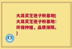 大晟灵芝孢子粉基地(大晟灵芝孢子粉基地：环保种植，品质保障。)