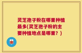 灵芝孢子粉在哪里种植最多(灵芝孢子粉的主要种植地点是哪里？)