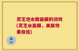 灵芝泡水做面膜的功效(灵芝水面膜，美肤效果极佳)