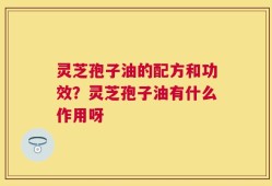 灵芝孢子油的配方和功效？灵芝孢子油有什么作用呀