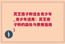 灵芝孢子粉适合青少年_青少年适用：灵芝孢子粉的益处与使用指南)