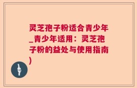 灵芝孢子粉适合青少年_青少年适用：灵芝孢子粉的益处与使用指南)