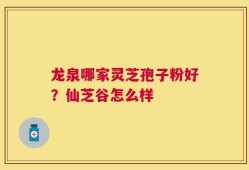 龙泉哪家灵芝孢子粉好？仙芝谷怎么样