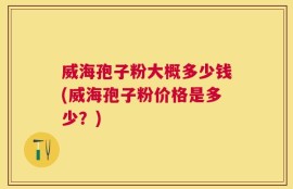威海孢子粉大概多少钱(威海孢子粉价格是多少？)