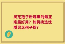 灵芝孢子粉哪里的最正宗最好用？如何挑选优质灵芝孢子粉？