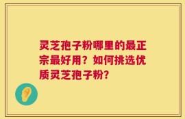 灵芝孢子粉哪里的最正宗最好用？如何挑选优质灵芝孢子粉？