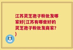 江苏灵芝孢子粉批发哪家好(江苏有哪些好的灵芝孢子粉批发商家？)