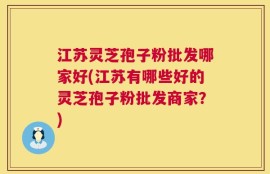 江苏灵芝孢子粉批发哪家好(江苏有哪些好的灵芝孢子粉批发商家？)