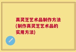 真灵芝艺术品制作方法(制作真灵芝艺术品的实用方法)