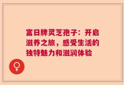 富日牌灵芝孢子：开启滋养之旅，感受生活的独特魅力和滋润体验