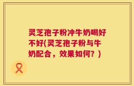 灵芝孢子粉冲牛奶喝好不好(灵芝孢子粉与牛奶配合，效果如何？)
