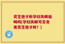 灵芝孢子粉孕妇失眠能喝吗(孕妇失眠可否食用灵芝孢子粉？)